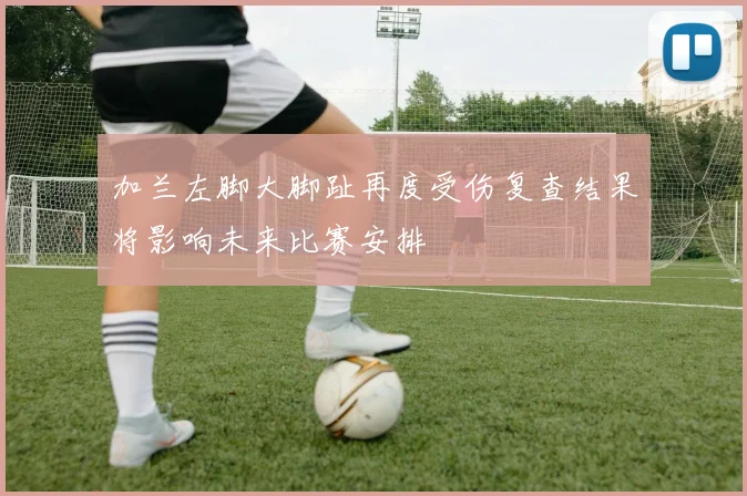 加兰左脚大脚趾再度受伤复查结果将影响未来比赛安排