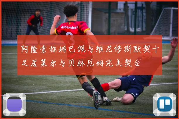 阿隆索称姆巴佩与维尼修斯默契十足居莱尔与贝林厄姆完美契合