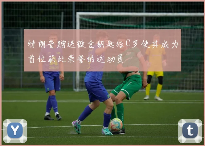 特朗普赠送镀金钥匙给C罗使其成为首位获此荣誉的运动员