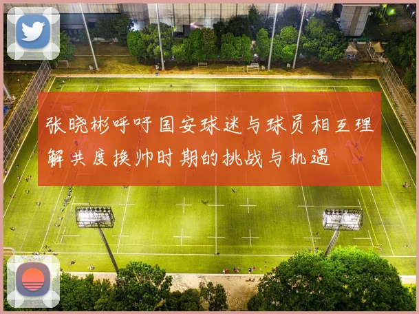 张晓彬呼吁国安球迷与球员相互理解共度换帅时期的挑战与机遇