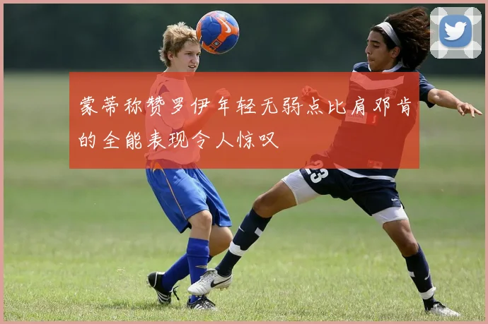 蒙蒂称赞罗伊年轻无弱点比肩邓肯的全能表现令人惊叹
