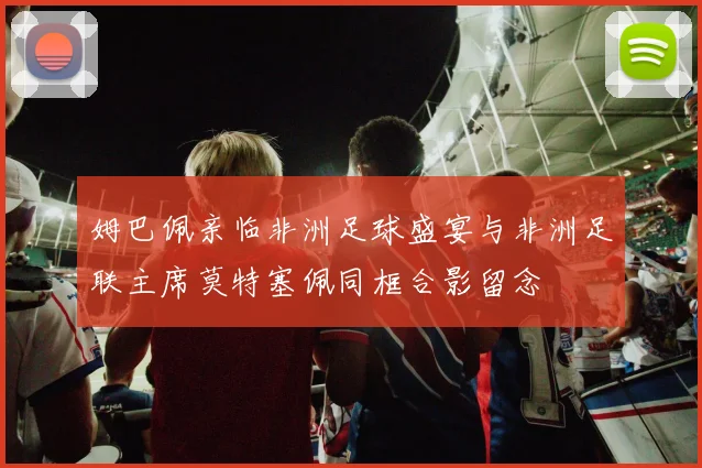 姆巴佩亲临非洲足球盛宴与非洲足联主席莫特塞佩同框合影留念