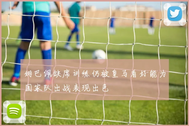 姆巴佩缺席训练仍被皇马看好能为国家队出战表现出色