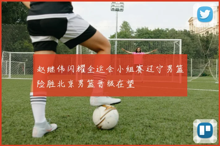 赵继伟闪耀全运会小组赛辽宁男篮险胜北京男篮晋级在望