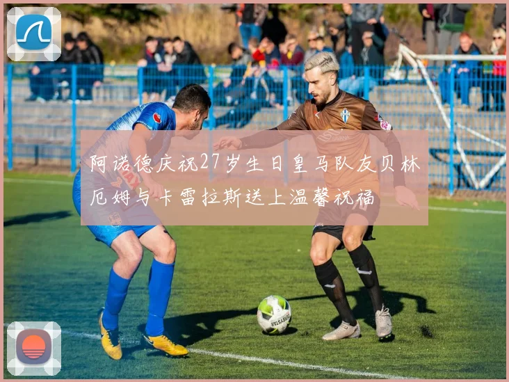 阿诺德庆祝27岁生日皇马队友贝林厄姆与卡雷拉斯送上温馨祝福