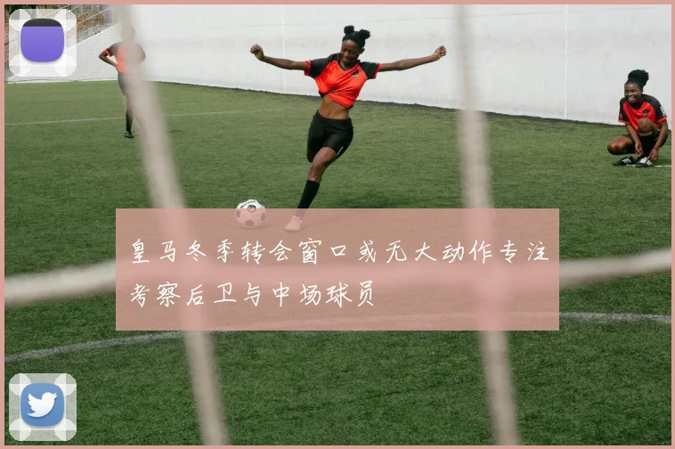 皇马冬季转会窗口或无大动作专注考察后卫与中场球员