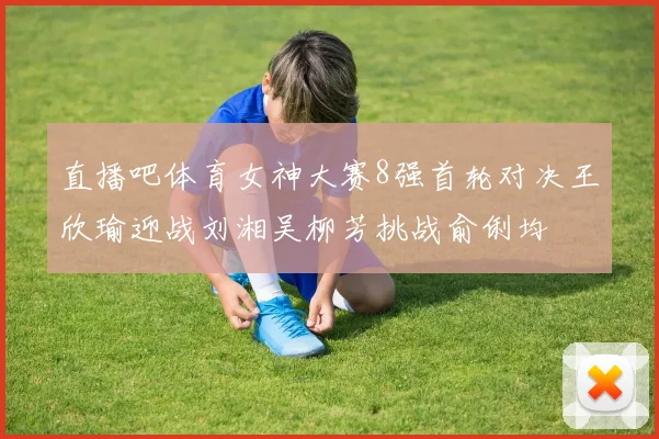 直播吧体育女神大赛8强首轮对决王欣瑜迎战刘湘吴柳芳挑战俞俐均