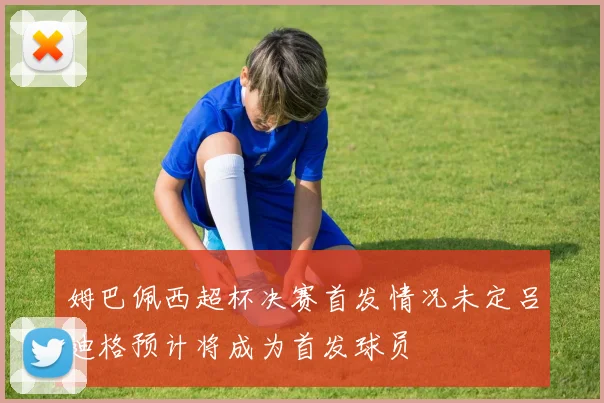 姆巴佩西超杯决赛首发情况未定吕迪格预计将成为首发球员