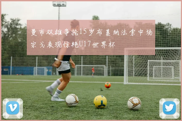 曼市双雄争抢15岁布基纳法索中场宗戈表现惊艳U17世界杯