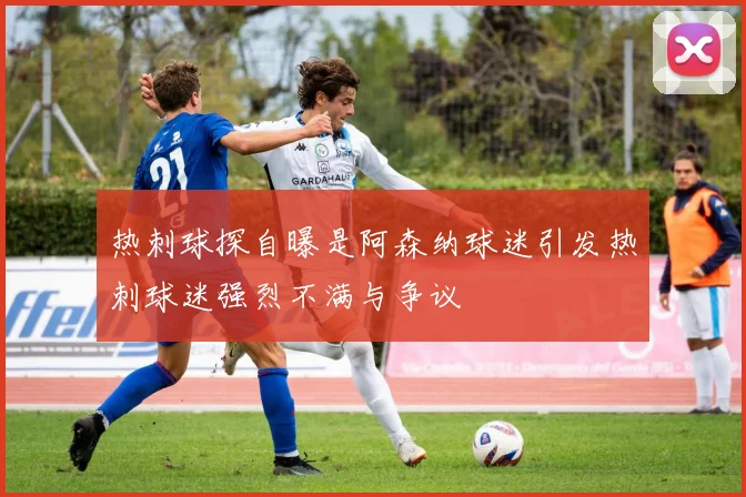 热刺球探自曝是阿森纳球迷引发热刺球迷强烈不满与争议