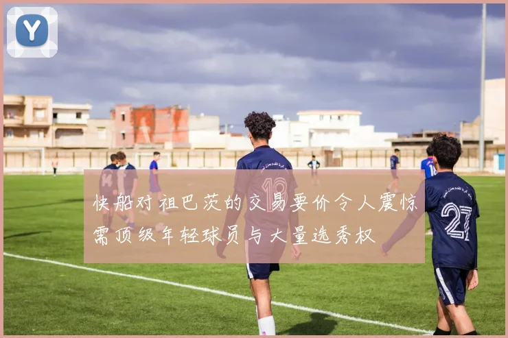 快船对祖巴茨的交易要价令人震惊需顶级年轻球员与大量选秀权