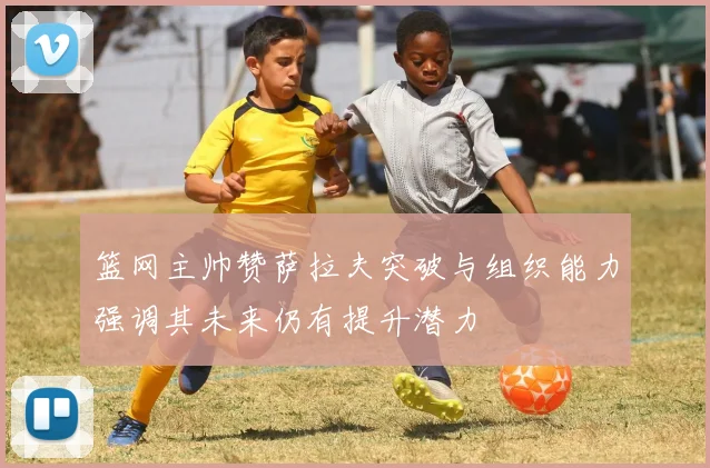 篮网主帅赞萨拉夫突破与组织能力强调其未来仍有提升潜力