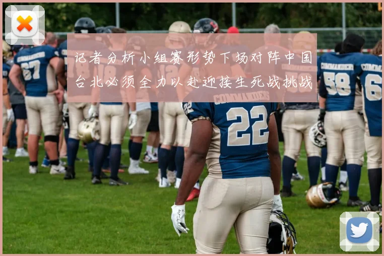 记者分析小组赛形势下场对阵中国台北必须全力以赴迎接生死战挑战