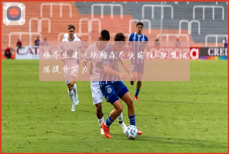 韩乔生建议杨瀚森尽快前往G联盟试炼提升实力