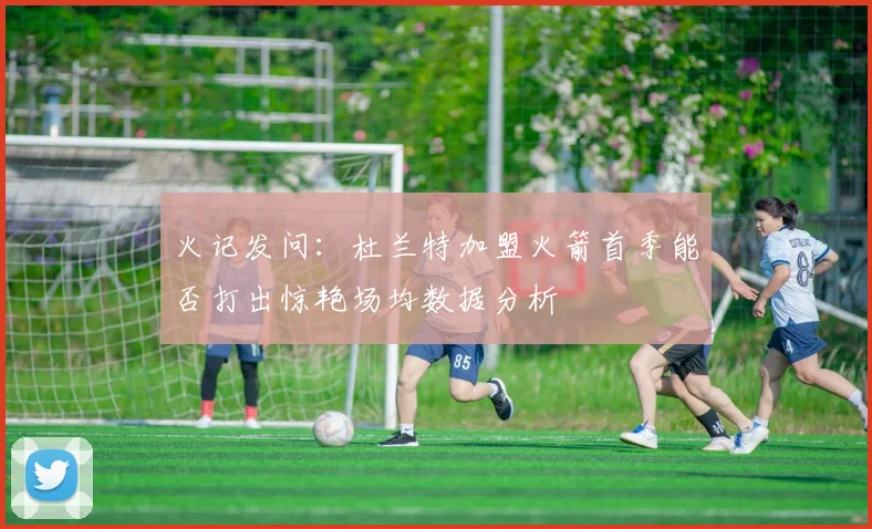 火记发问：杜兰特加盟火箭首季能否打出惊艳场均数据分析