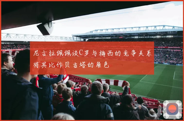 尼古拉佩佩谈C罗与梅西的竞争关系将其比作贝吉塔的角色