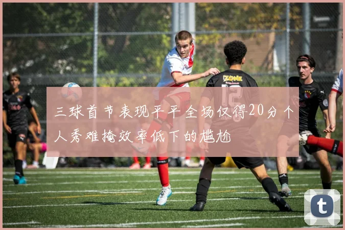 三球首节表现平平全场仅得20分个人秀难掩效率低下的尴尬