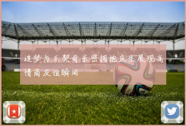 追梦与东契奇亲密拥抱庆生展现高情商友谊瞬间