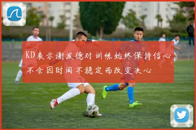KD表示谢泼德对训练始终保持信心不会因时间不稳定而改变决心