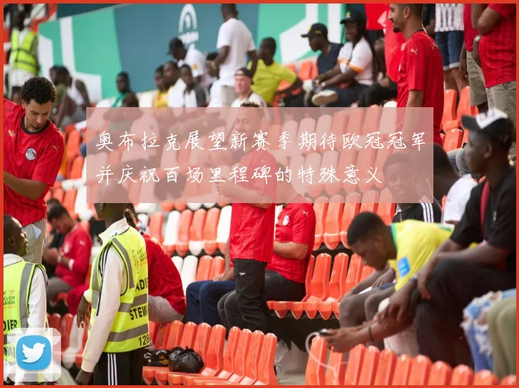 奥布拉克展望新赛季期待欧冠冠军并庆祝百场里程碑的特殊意义