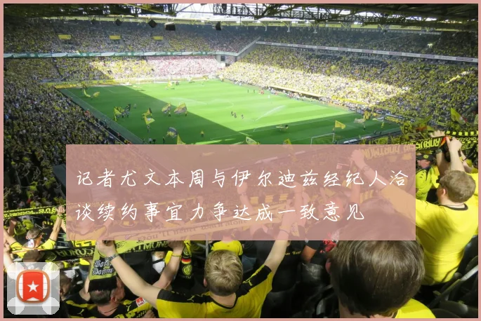 记者尤文本周与伊尔迪兹经纪人洽谈续约事宜力争达成一致意见