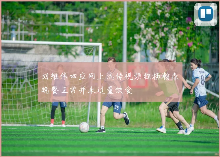 刘维伟回应网上流传视频称杨瀚森晚餐正常并未过量饮食