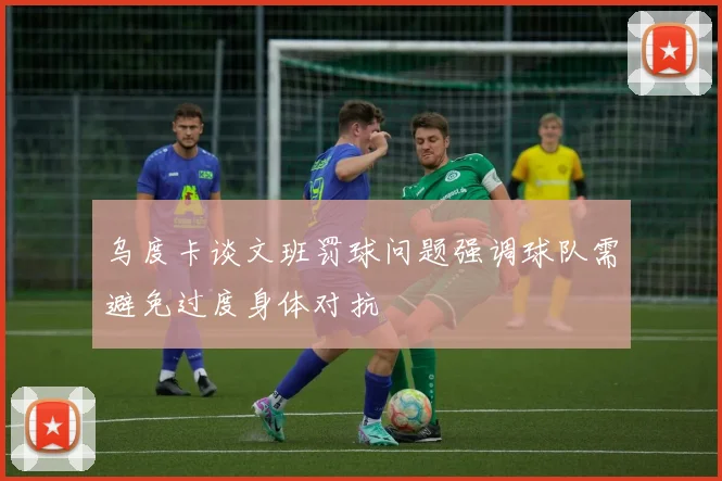 乌度卡谈文班罚球问题强调球队需避免过度身体对抗
