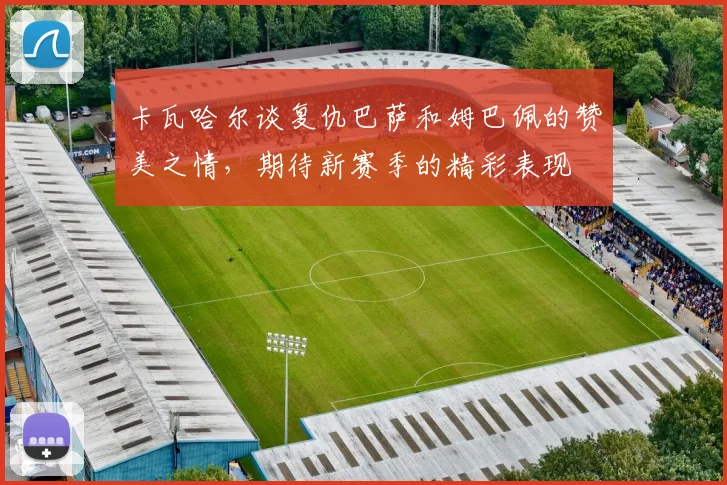 卡瓦哈尔谈复仇巴萨和姆巴佩的赞美之情，期待新赛季的精彩表现