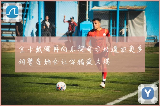 金卡戴珊再向东契奇示好遭拒奥多姆警告她会让你精疲力竭