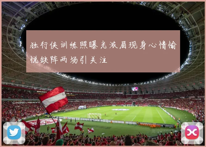 独行侠训练照曝光浓眉现身心情愉悦缺阵两场引关注